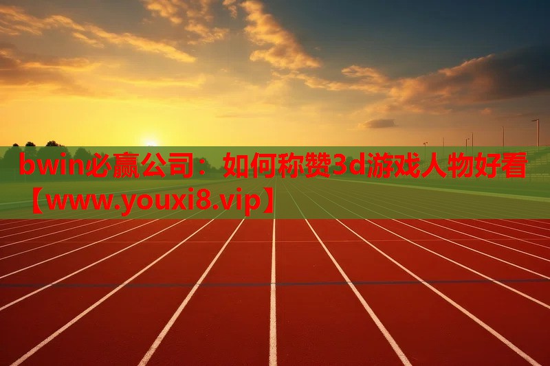 bwin必赢公司：如何称赞3d游戏人物好看